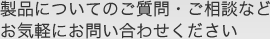 製品についてのご質問・ご相談などお気軽にお問い合わせください